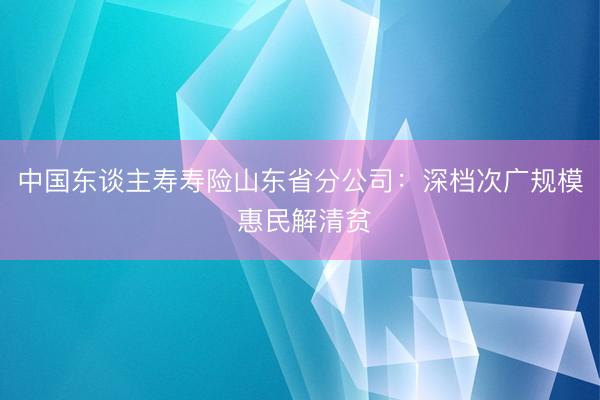 中国东谈主寿寿险山东省分公司：深档次广规模 惠民解清贫
