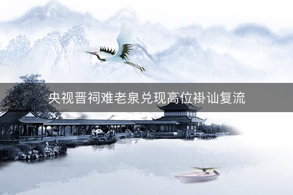 央视晋祠难老泉兑现高位褂讪复流
