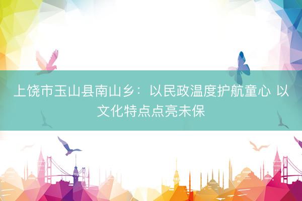 上饶市玉山县南山乡：以民政温度护航童心 以文化特点点亮未保