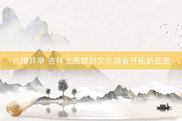 六措并举 吉林全面擘划文化强省开拓新蓝图