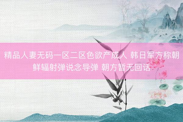 精品人妻无码一区二区色欲产成人 韩日军方称朝鲜辐射弹说念导弹 朝方暂无回话
