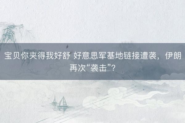 宝贝你夹得我好舒 好意思军基地链接遭袭，伊朗再次“袭击”？