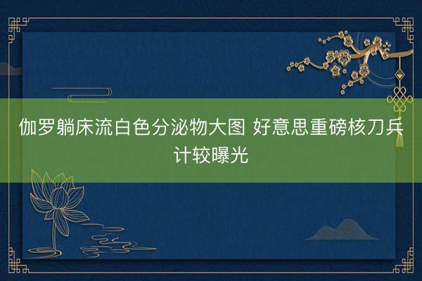 伽罗躺床流白色分泌物大图 好意思重磅核刀兵计较曝光