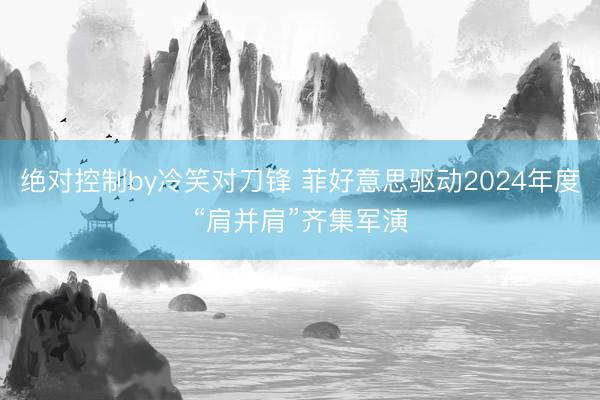 绝对控制by冷笑对刀锋 菲好意思驱动2024年度“肩并肩”齐集军演