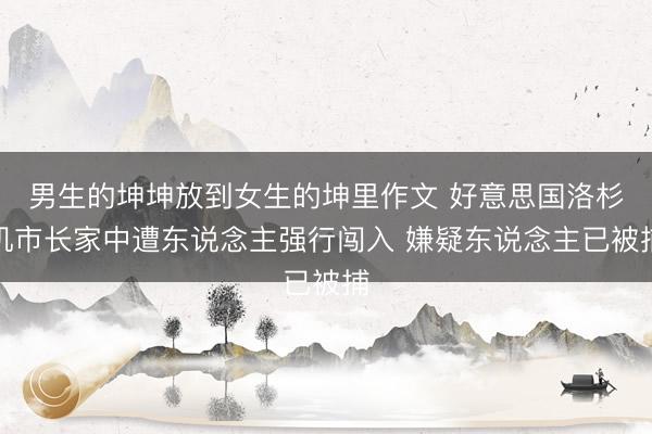 男生的坤坤放到女生的坤里作文 好意思国洛杉矶市长家中遭东说念主强行闯入 嫌疑东说念主已被捕