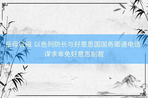 岳母征服 以色列防长与好意思国国务卿通电话 谋求幸免好意思制裁