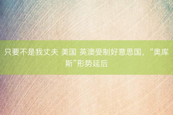 只要不是我丈夫 美国 英澳受制好意思国，“奥库斯”形势延后