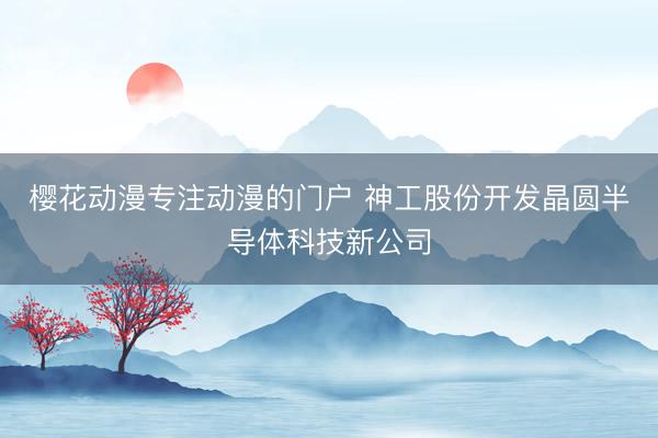 樱花动漫专注动漫的门户 神工股份开发晶圆半导体科技新公司