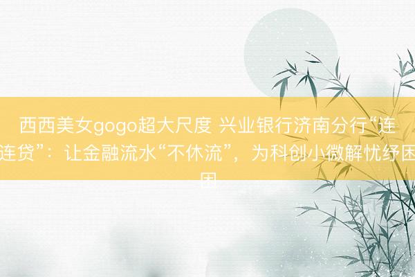 西西美女gogo超大尺度 兴业银行济南分行“连连贷”：让金融流水“不休流”，为科创小微解忧纾困