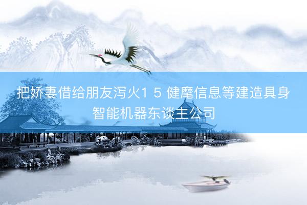 把娇妻借给朋友泻火1 5 健麾信息等建造具身智能机器东谈主公司