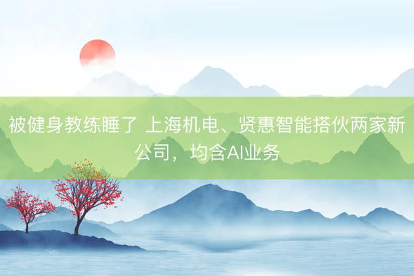 被健身教练睡了 上海机电、贤惠智能搭伙两家新公司，均含AI业务