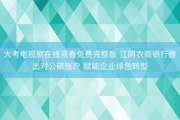 大考电视剧在线观看免费完整版 江阴农商银行推出对公碳账户 赋能企业绿色转型