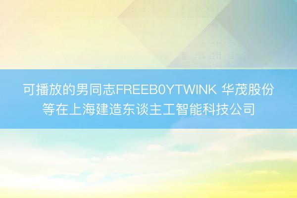 可播放的男同志FREEB0YTWINK 华茂股份等在上海建造东谈主工智能科技公司