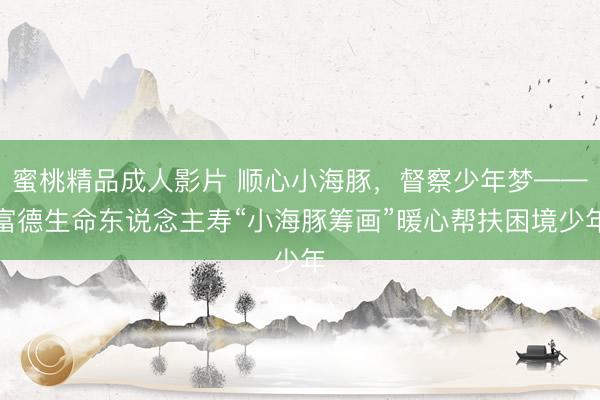 蜜桃精品成人影片 顺心小海豚，督察少年梦——富德生命东说念主寿“小海豚筹画”暖心帮扶困境少年