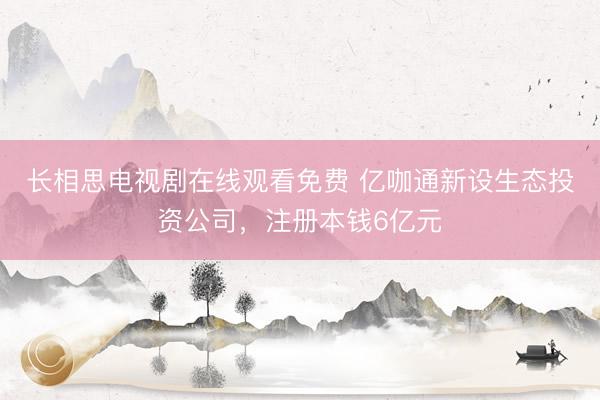 长相思电视剧在线观看免费 亿咖通新设生态投资公司，注册本钱6亿元
