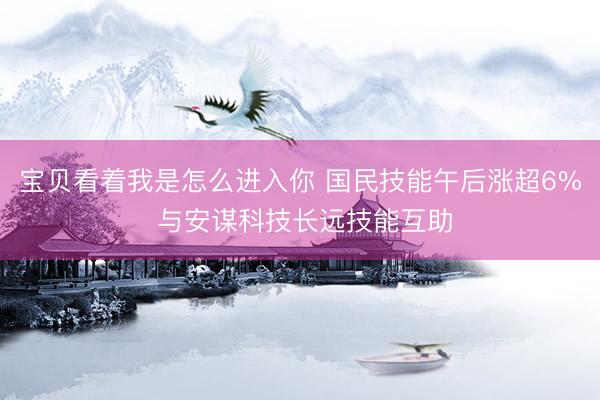 宝贝看着我是怎么进入你 国民技能午后涨超6% 与安谋科技长远技能互助