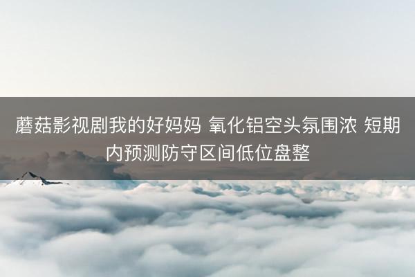 蘑菇影视剧我的好妈妈 氧化铝空头氛围浓 短期内预测防守区间低位盘整