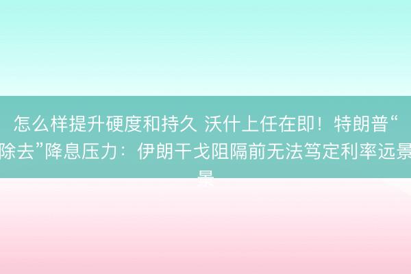 怎么样提升硬度和持久 沃什上任在即！特朗普“除去”降息压力：伊朗干戈阻隔前无法笃定利率远景