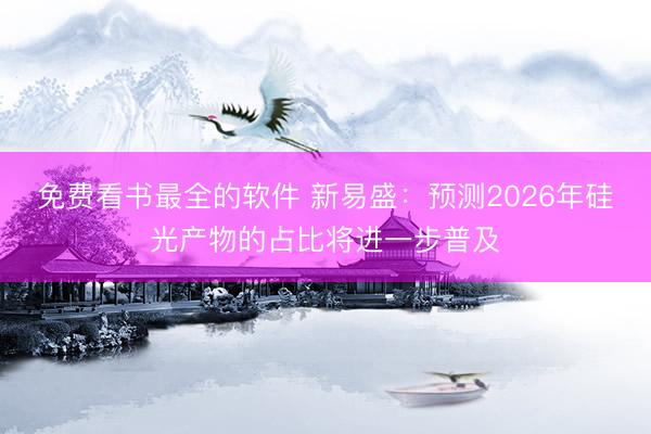 免费看书最全的软件 新易盛：预测2026年硅光产物的占比将进一步普及