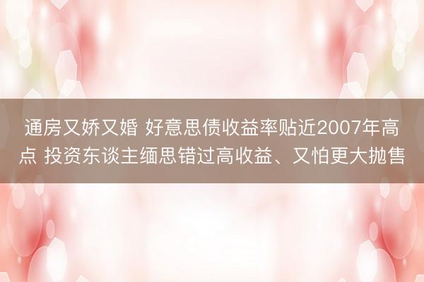 通房又娇又婚 好意思债收益率贴近2007年高点 投资东谈主缅思错过高收益、又怕更大抛售
