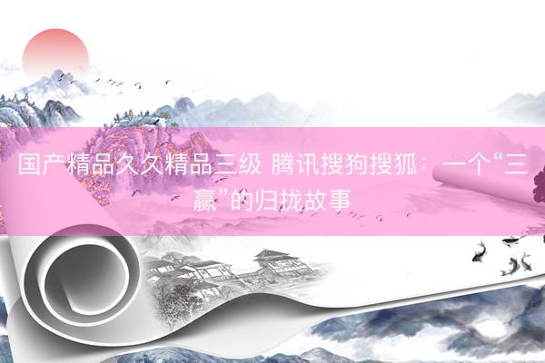 国产精品久久精品三级 腾讯搜狗搜狐：一个“三赢”的归拢故事