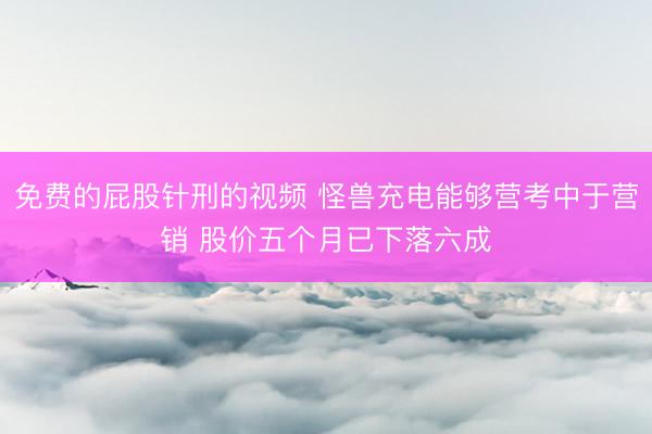 免费的屁股针刑的视频 怪兽充电能够营考中于营销 股价五个月已下落六成