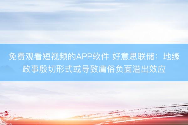 免费观看短视频的APP软件 好意思联储：地缘政事殷切形式或导致庸俗负面溢出效应