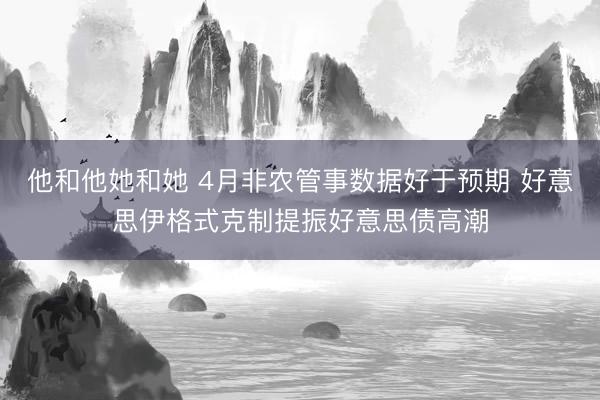 他和他她和她 4月非农管事数据好于预期 好意思伊格式克制提振好意思债高潮