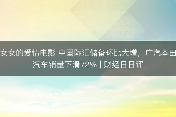 女女的爱情电影 中国际汇储备环比大增，广汽本田汽车销量下滑72% | 财经日日评
