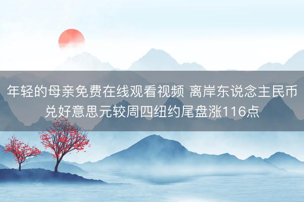 年轻的母亲免费在线观看视频 离岸东说念主民币兑好意思元较周四纽约尾盘涨116点