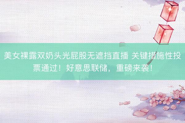 美女裸露双奶头光屁股无遮挡直播 关键措施性投票通过!好意思联储,重磅来袭!