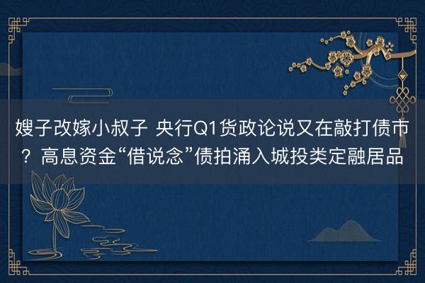 嫂子改嫁小叔子 央行Q1货政论说又在敲打债市？高息资金“借说念”债拍涌入城投类定融居品