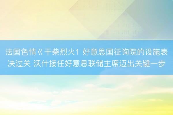 法国色情巜干柴烈火1 好意思国征询院的设施表决过关 沃什接任好意思联储主席迈出关键一步