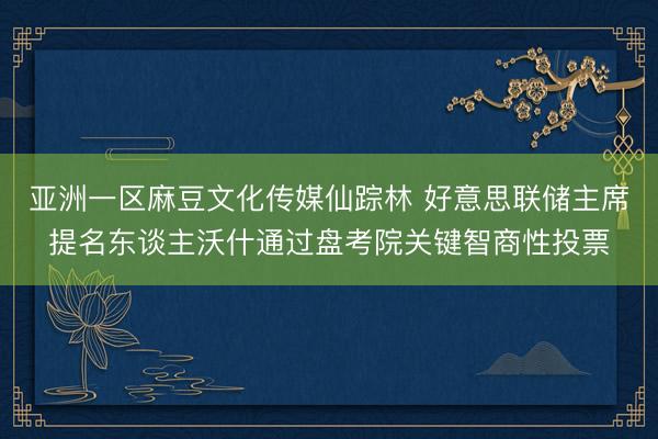 亚洲一区麻豆文化传媒仙踪林 好意思联储主席提名东谈主沃什通过盘考院关键智商性投票