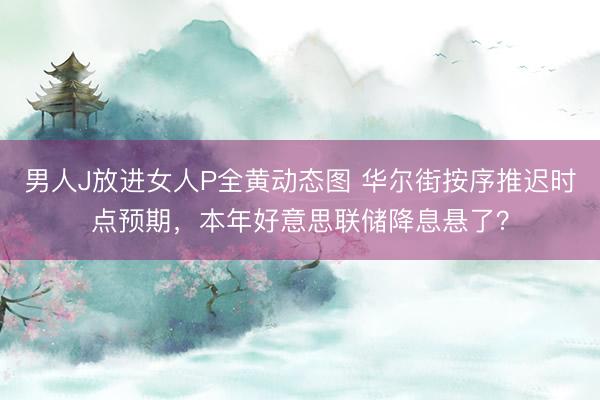 男人J放进女人P全黄动态图 华尔街按序推迟时点预期,本年好意思联储降息悬了?