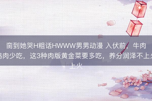 脔到她哭H粗话HWWW男男动漫 入伏前，牛肉鸡肉少吃，这3种肉版黄金菜要多吃，养分润泽不上火