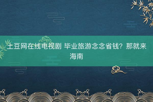 土豆网在线电视剧 毕业旅游念念省钱？那就来海南