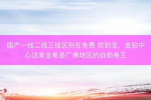 国产一线二线三线区别在免费 挖到宝，金铂中心这家全希是广佛地区的自助卷王