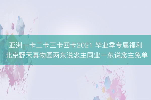 亚洲一卡二卡三卡四卡2021 毕业季专属福利 北京野天真物园两东说念主同业一东说念主免单