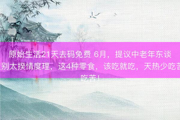 原始生活21天去码免费 6月，提议中老年东谈主别太揆情度理，这4种零食，该吃就吃，天热少吃苦！