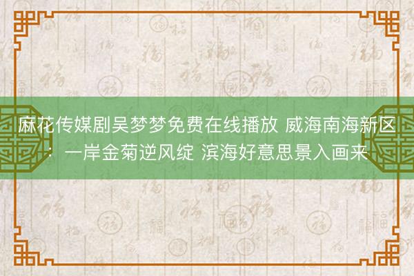 麻花传媒剧吴梦梦免费在线播放 威海南海新区：一岸金菊逆风绽 滨海好意思景入画来