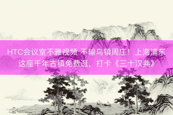 HTC会议室不雅视频 不输乌镇周庄!上海浦东这座千年古镇免费逛,打卡《三十汉典》