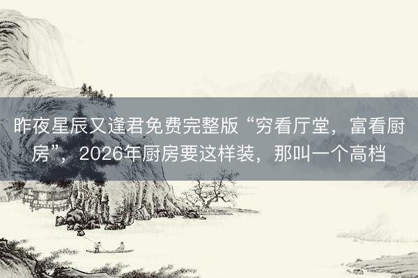 昨夜星辰又逢君免费完整版 “穷看厅堂，富看厨房”，2026年厨房要这样装，那叫一个高档
