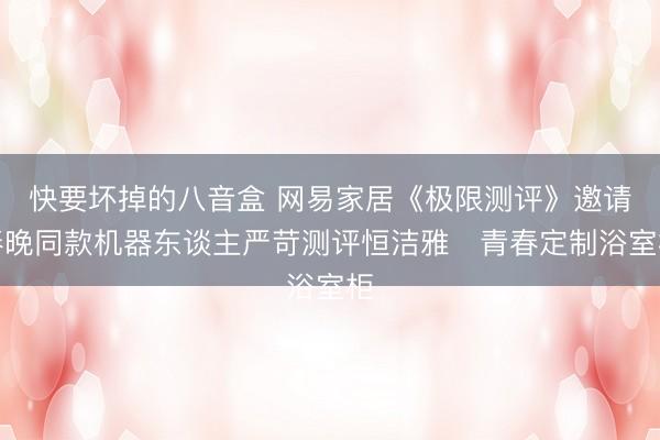 快要坏掉的八音盒 网易家居《极限测评》邀请春晚同款机器东谈主严苛测评恒洁雅・青春定制浴室柜