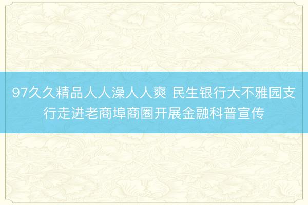 97久久精品人人澡人人爽 民生银行大不雅园支行走进老商埠商圈开展金融科普宣传