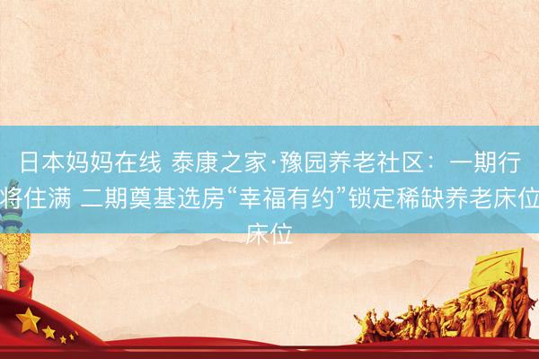 日本妈妈在线 泰康之家·豫园养老社区：一期行将住满 二期奠基选房“幸福有约”锁定稀缺养老床位