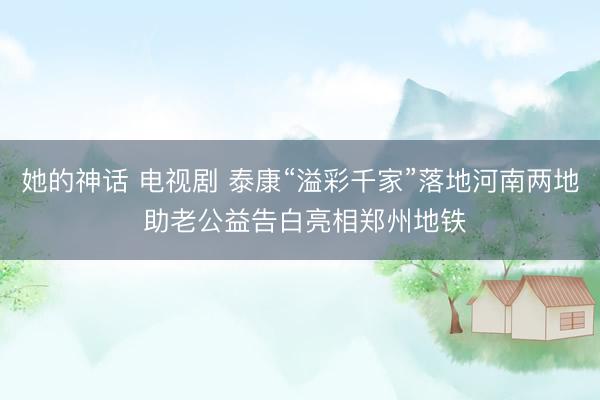 她的神话 电视剧 泰康“溢彩千家”落地河南两地 助老公益告白亮相郑州地铁
