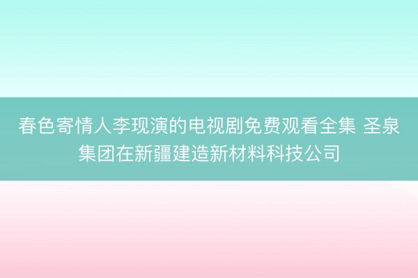春色寄情人李现演的电视剧免费观看全集 圣泉集团在新疆建造新材料科技公司