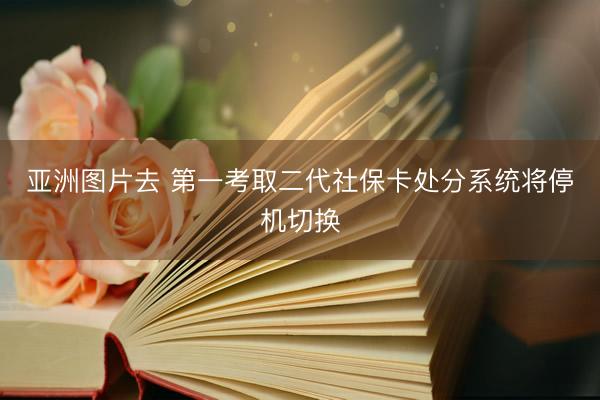亚洲图片去 第一考取二代社保卡处分系统将停机切换