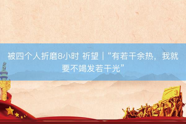 被四个人折磨8小时 祈望｜“有若干余热，我就要不竭发若干光”